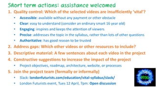 THE
VITAL
SYLLABUS
Short term actions: assistance welcomed
1. Quality control: Which of the selected videos are insufficiently ‘vital’?
• Accessible: available without any payment or other obstacle
• Clear: easy to understand (consider an ordinary smart 16 year old)
• Engaging: inspires and keeps the attention of viewers
• Precise: addresses the topic in the syllabus, rather than lots of other questions
• Authoritative: has good reason to be trusted
2. Address gaps: Which other videos or other resources to include?
3. Descriptive material: A few sentences about each video in the project
4. Constructive suggestions to increase the impact of the project
• Project objectives, roadmap, architecture, website, or processes
5. Join the project team (formally or informally)
• Slack: londonfuturists.com/education/vital-syllabus/slack/
• London Futurists event, Tues 12 April, 7pm: Open discussion
 