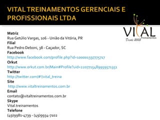 Matriz Rua Getúlio Vargas, 106 - União da Vitória, PR  Filial Rua Pedro Deboni, 38 - Caçador, SC  Facebook  http://www.facebook.com/profile.php?id=100001597775717 Orkut  http://www.orkut.com.br/Main#Profile?uid=2207715489959571351 Twitter http://twitter.com/#!/vital_treina Site http://www.vitaltreinamentos.com.br Email contato@vitaltreinamentos.com.br  Skype Vital.treinamentos Telefone (49)9981-4739 - (49)9934-7102 