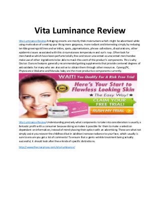 Vita Luminance Review
Vita Luminance Review Antiaging creams are mostly thick moisturisers which might be advertised while
using motivation of creating your thing more gorgeous, more radiant and interesting simply by reducing
terrible growing old lines and wrinkles, spots, pigmentations, phrase collections, discolorations, other
epidermis issues associated with this circumstances temperature and sun's rays. Often look for
merchandise which have been perfume totally free and never unscented as unscented merchandise
make use of other ingredients to be able to mask this scent of the product's components. This is why
Doctor. Ounces features generally recommended getting supplements that provide centered degrees of
antioxidants for many who are also active to obtain them through other resources. CynergyTK,
Phytessence Wakame and Manuka baby are the most productive components currently.
Vita Luminance Review Understanding precisely what components to take into consideration is usually a
fantastic profit with a consumer because doing so makes it possible for them to make a selection
dependant on information, instead of merely basing their option with an advertising. These are what not
simply assist you recover the childhood but in addition increase radiance to your face, which usually is
sure to ensure you get a lot of comments! To ensure that a gents wrinkle treatment being actually
successful, it should look after these kinds of specific distinctions.
http://www.thecrazymass.com/vita-luminance/
 