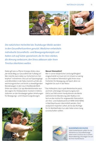 Dabei gilt wie zu Pfarrer Kneipps Zeiten, dass
„der beste Weg zur Gesundheit der Fußweg ist“.
Wer möchte, kann dabei zur Sicherheit ein Hol-
terphon* mitnehmen. Die Lust auf Spaziergänge
und Aktivitäten in der Natur kommt auf den ab-
wechslungsreichen und leicht zu bewältigenden
Wanderwegen in den neun VitalWanderWelt-
Orten von selbst. Gut 190 Wanderkilometer wur-
den eigens für Vitalwanderer markiert. Erlebnis-
stationen an den Rundwegen geben Anleitungen
für Bewegungs- und Entspannungsübungen.
Warum Telemedizin?
Wer in seiner körperlichen Leistungsfähigkeit
eingeschränkt ist, traut sich im Urlaub nur wenig
zu. Die moderne Telemedizin gibt Ihnen neue
Freiheiten für Bewegung und Sport, denn sie
begleitet Sie auch in der Natur.
* Das Holterphon, das in jede Westentasche passt,
zeichnet unterwegs Herzspannungskurven
(EKGs) auf. Mit einem Handy können die Werte
während einer Wanderung oder Radtour ein-
fach an das Institut für angewandte Telemedizin
am Herz- und Diabeteszentrum NRW (HDZ NRW)
in Bad Oeynhausen übermittelt werden. Dort
analysieren Experten sofort, ob Sie das Richtige
für ihr Wohlbefinden tun oder lieber einen Gang
zurückschalten sollten.
Die natürlichen Heilmittel des Teutoburger Walds werden
in den Gesundheitszentren genutzt. Mediziner entwickeln
individuelle Gesundheits- und Bewegungskonzepte und
haben sich auf Gäste spezialisiert, die ihr Herz stärken,
die Atmung verbessern, den Stress abbauen oder ihren
Tinnitus überhören wollen.
Arminiuspark Bad Lippspringe
kassenzuschuss
Viele Krankenkassen zahlen für die
Teilnahme an Gesundheitsange-
boten einen Zuschuss bis zu einem
Maximalbeitrag. Erkundigen Sie sich
bei Ihrer Krankenkasse.
11natürlich gesund
Einsatz des Holterphons, Bad Oeynhausen
 