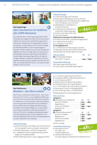 Bad Lippspringe
Aktiv durchatmen im Heilklima
(für COPD Patienten)
Das heilende Klima in Bad Lippspringe bietet COPD
Erkrankten die Gelegenheit, bewusst tief einzuatmen.
Erleben Sie, wie Sie durch spezielle Übungen dauer-
haft besser Luft bekommen und genießen Sie einen
entspannten Urlaub. Nehmen Sie sich Zeit, die Wege
der VitalWanderWelt und die Kurparkanlagen zu
erkunden. Hierbei werden Sie von einem Therapeuten
begleitet, der Ihnen wichtige Tipps und Hinweise zur
nachhaltigen Verbesserung Ihrer gesundheitlichen
Situation gibt. Bad Lippspringe besitzt seit 1982 als
einziges Heilbad in Nordrhein-Westfalen die heraus­
ragende Anerkennung als „Staatlich anerkanntes Heil-
bad“ und „Heilklimatischer Kurort“, seit 2005 mit dem
Prädikat „Premium Class“.
Inklusivleistungen
n	5 Übernachtungen inkl. Frühstück
n	Nutzung der hoteleigenen Arminius-Therme
n	Spaziergang oder kurze Wanderung in Begleitung
eines Therapeuten (max. 60 Min.)
n	Kaffeegedeck im Café Martinus
im Kaiser-Karls-Park
n	Kurbeitrag und Gästekarte mit
zusätzlichen Vergünstigungen
n	Eintritt in den Kaiser-Karls-Park
n	Informationspaket
Medizinische Leistungen für COPD Patienten:
n	Ärztliches Aufnahme- und Entlassungsgespräch
n	5 * Atemschule (je 45 Min.)
n	4 * Inhalation (je 30 Min.)
Für die Begleitperson:
n	2 * Teilkörper-Aromaölmassage (je 20 Min.)
Die Massagen können während der medizinischen
Anwendungen des Partners gebucht werden.
Preis pro Person	 DZ	 EZ
1 BEST WESTERN PREMIER
Park Hotel****Superior. . . . . . . . . . . . . . . . b 442,–	b 699,–
Veranstalter  Buchung
Bad Lippspringe Marketing GmbH
Tel. 05252. 97700 | www.bad-lippspringe.de
ab f 442,–
1
ab f 481,–
inkl. Vollpension
Bad Holzhausen
Wandern – den Ohren zuliebe
Mit Tinnitus unbeschwert leben lernen – das ist das
Ziel, wenn der Tinnitus zu einer täglichen Belastung
wird. Dem Tinnitus keine Aufmerksamkeit schenken,
ihn überhören, zu einer positiven Lebenseinstellung
und einer gesunden Lebensführung zurückfinden –
das sind Elemente der erfolgreichen Behandlung.
Sie erleben verschiedene Wege, die zu Stressabbau
und Entspannung führen. Besonders geeignet für
Gäste mit Tinnitus, Erschöpfung, Bewegungsmangel
und Stressbelastung.Tipp: Unsere Programme sind
auch für Begleitpersonen ohne das Therapieprogramm
zu einem reduzierten Preis buchbar.
Inklusivleistungen
n 6 Übernachtungen inkl.Vollpension (Frühstücksbuf-
fet, 3-Gang-Menü oder Lunchpaket, Abendessen)
n Ärztliches Beratungs- und Abschlussgespräch*
n 2 * begleitete Entspannungswanderung auf den
Wegen der VitalWanderWelt
n Nordic Walking (60 Min.) o. Aqua-Jogging (30 Min.)*
n	2 * Entspannungstherapie (je 30 Min.)*
n	Ganzkörper-Wellness-Behandlung (60 Min.)*
n	2 * Qi Gong (je 40 Min.)*
n	Medizinisches Gerätetraining (45 Min.)*
n	Stressberatung in der Gruppe (45 Min.)*
n	2 * Tinnitusberatung in der Gruppe (je 45 Min.)*
n	Nutzung von Sauna und Bewegungsbad
n	Inkl. Kurbeitrag, Gäste- und Wanderkarte
*Therapieprogramm nicht für Begleitperson
Preis pro Person
Kategorie 1
1 	HolsingVital, Haus Wittekind	 DZ	 EZ
	 Zimmer mit Balkon . . . . . . . . . . . . . . . . . . b 525,– 	 b 585,–
	Begleitperson . . . . . . . . . . . . . . . . . . . . . . . b 350,–
	 Zimmer ohne Balkon . . . . . . . . . . . . . . . . b 495,– 	 b 555,–
	Begleitperson . . . . . . . . . . . . . . . . . . . . . . . b 320,–
Kategorie 2
2 	Landhotel Blankenstein***	 DZ	 EZ
	 Zimmer mit Balkon . . . . . . . . . . . . . . . . . . b 505,– 	 b 550,–
	Begleitperson . . . . . . . . . . . . . . . . . . . . . . . b 330,–
	 Zimmer ohne Balkon . . . . . . . . . . . . . . . . b 481,– 	 b 508,–
	Begleitperson . . . . . . . . . . . . . . . . . . . . . . . b 306,–
Anreise: Sonntag
Veranstalter  Buchung
n	HolsingVital GmbH
Tel. 05741. 2750
www.holsingvital.de
n	Landhotel Blankenstein***
Tel. 05742-969730 | www.landhaus-blankenstein.de
1 2
12 natürlich gesund	 k Angebote und Preise gültig April – Dezember 2013 (wenn nicht anders angegeben)
 