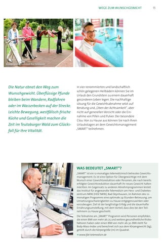 In vier renommierten und landschaftlich
schön gelegenen Heilbädern können Sie im
Urlaub den Grundstein zu einem dauerhaft
gesünderen Leben legen. Die nachhaltige
Lösung für die Gewichtsabnahme setzt auf
Beratung und „Üben der Achtsamkeit“, aber
nicht auf generellen Verzicht oder die Ein-
nahme von Pillen und Pulver. Der besondere
Clou:Von zu Hause aus können Sie nach Ihren
Urlaubstagen an dem Gewichtsmanagement
„SMART“ teilnehmen.
Die Natur ebnet den Weg zum
Wunschgewicht. Überflüssige Pfunde
bleiben beim Wandern, Radfahren
oder im Wasserbecken auf der Strecke.
Leichte Bewegung, westfälisch-frische
Küche und Geselligkeit machen die
Zeit im Teutoburger Wald zum Glücks-
fall für Ihre Vitalität.
Bewegungspark im Kurpark Bad Holzhausen
15Wege zum Wunschgewicht
Was bedeutet „SMART“?
„SMART“ ist ein 12-monatiges telemedizinisch betreutes Gewichts­
management. Es ist eine Option für Übergewichtige mit dem
Wunsch einer Gewichtsreduktion oder Personen, die nach bereits
erfolgter Gewichts­reduktion dauerhaft ihr neues Gewicht halten
möchten. Im Gegensatz zu anderen Abnehmprogrammen leistet
das Institut für angewandte Telemedizin am Herz- und Diabetes­
zentrum NRW (HDZ NRW), Bad Oeynhausen, im Rahmen des 12-
monatigen Programms eine optimale 24-Stunden-Betreuung, um
Umsetzungsschwierigkeiten zu Hause entgegenzuwirken oder
vor­zubeugen. Ziel ist der langfristige Erfolg und die dauerhafte
Ernährungsumstellung, mit dem Vorteil, dass dies bei den Teil­-
nehmern zu Hause geschieht.
Die Teilnahme am „SMART“ Programm wird Personen empfohlen,
die einen BMI von mehr als 25 und weitere gesundheitliche Risiko­
faktoren haben oder einen BMI von mehr als 30. BMI steht für
Body-Mass-Index und berechnet sich aus dem Körpergewicht (kg),
geteilt durch die Körpergröße (m) im Quadrat.
k	www.ifat-telemedizin.de
 