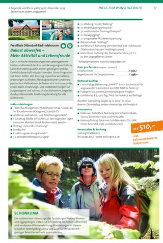 ab f 510,–
inkl.  
kalorienreduzierte  
Vollpension
Preußisch Oldendorf-Bad Holzhausen
Ballast abwerfen –
Mehr Aktivität und Lebensfreude
Durch einfache Veränderungen der Lebensgewohn­
heiten und konkret des Ess- und Bewegungsverhaltens
kann Ihre Lebensqualität enorm gesteigert und das
Gewicht dauerhaft reduziert werden. Unser Programm
soll Ihnen helfen, den Einstieg in positive Verhaltens-
änderungen zu finden. Alle diagnostischen und thera-
peutischen Maßnahmen befinden sich im Hause unter
einem Dach. Ernährungs- und Diätberater sorgen für
ausgewogene und schmackhafte Mahlzeiten, begleitet
durch professionelle Ernährungsberatung für alle
Kostformen.
Inklusivleistungen
n 7 Übernachtungen inkl.Vollpension (max. 1200 kcal)
im Einzelzimmer (Kategorie „Standard“)
n Ärztliches Aufnahme- und Abschlussgespräch*
n 1 Schalttag (Molke o. Früchte), an den folgenden Tagen
kann eine Mahlzeit durch Molke ersetzt werden
n Vortrag:„Gesunde Ernährung“
n Lehrküche*
n Ernährungsberatung/einzeln*
n 3 * Verhaltenstherapie/Gruppe*
schonklima
Die waldreichen Höhenzüge des Teutoburger Waldes,Wiehen-
und Eggegebirges bieten ein Schonklima mit hoher Luftreinheit
und moderater Wärmebelastung.Wanderungen in diesem
typischen Mittelgebirgsklima sind auch für Personen mit
geringer Belastbarkeit sehr zu empfehlen.
n	5 * Walking/Nordic Walking*
n	3 * Wirbelsäulengymnastik*
n	3 * medizinische Trainingstherapie*
n	2 * Aquajogging*
n	2 * progressive Muskelentspannung*
n	Rückenschule (Vortrag)*
n	Auf Wunsch Abholung vom Bahnhof Bad Holzhausen
(Station Holzhausen-Heddinghausen)
n	Kostenlose Nutzung des Therapiebeckens (32° C)
zu den angegebenen Zeiten
* Therapieprogramm nicht für Begleitperson
Preis pro Person (Kategorie:„Standard“)
Einzelzimmer . . . . . . . . . . . . . . . . . . . . . . . . . . . . . . . b 510,–
Begleitperson im Doppelzimmer . . . . . . . . . . . . b 438,–
Optional buchbar
n	12-monatige Betreuung „SMART“ durch das Institut für
angewandte Telemedizin am HDZ NRW (s. Seite 15)
n	Halbpension, andere Zimmerkategorie möglich
n	Leihfahrrad b 5,– pro Tag, Preis für Pedelecs auf Anfrage
Buchbar: Ganzjährig (außer 24.12.2013 – 1.1.2014)
Anreise: Donnerstag, andere Anreisetage sind möglich
Hausservice
n	Inklusive: Bibliothek, Nutzung des Schwimmbads,
Sauna, Sonnenterrasse und Heilquelle
n	Kostenpflichtig: Solarium, Leihfahrräder, DSL-LAN,
Frisör, Kosmetik, Café und Restaurant
Veranstalter  Buchung
HolsingVital GmbH,
Tel. 05741. 2750 | www.holsingvital.de
17k Angebote und Preise gültig April – Dezember 2013	 Wege zum Wunschgewicht
(wenn nicht anders angegeben)
 