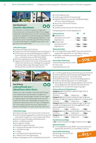 ab f 509,–
Bad Oeynhausen
Smarter Abnehmen
Sie möchten im Urlaub Ihr Gewicht auf gesunde
Weise reduzieren und dauerhaft halten? Der 5-tägige
Aufenthalt in Bad Oeynhausen mit dem Einstieg in das
medizinisch bewährte Gesundheitsprogramm SMART,
attraktiven Wellness- und Bewegungsangeboten in der
Bali Therme sowie Unterhaltung auf höchstem Niveau
im GOP Varieté-Theater ermöglicht Ihren Start in ein
gesundes und vitales Leben.
Inklusivleistungen
n 4 Übernachtungen inkl. Frühstück
n Transfer vom/zum Bhf. Bad Oeynhausen (auf Wunsch)
n Einführung in das Gesundheitsprogramm SMART in
Zusammenarbeit mit dem Institut für Telemedizin am
Herz- und Diabeteszentrum NRW (HDZ NRW)*
n Ärztliche Eingangsuntersuchung im HDZ NRW*
n Tageskarte für die Bali Therme inkl. Fitnessstudio Bali
Health Club;Teilnahme am vielfältigen Kursangebot,
z.B. Cycling, Pilates,Yoga;Wasser­gymnastik in der
Therme (30 Min.); Besuch des Saunabereichs
1 2
n	Ernährungsberatung*
n	Ernährungsprotokoll mit Auswertung*
n	Begleitete Wanderung auf den VitalWanderwegen
mit einem Physiotherapeuten
n	Besuch des GOP Varieté-Theaters
n	Schrittzähler
n	Gästekarte, Kulturtasche mit Informationen
* Therapieprogramm nicht für Begleitperson
Preis pro Person	 DZ	 EZ
1 	Hotel Mercure
Bad Oeynhausen City*** . . . . . . . b 509,–	 b 559,–
	Begleitperson . . . . . . . . . . . . . . . . . b 259,–	 b 309,–
2 	Arcadia Hotel
Bad Oeynhausen*** . . . . . . . . . . . b 569,–	 b 699,–
	Begleitperson . . . . . . . . . . . . . . . . . b 309,–	 b 439,–
Optional buchbar
n	12-monatige Betreuung „SMART“ durch das Institut für
angewandte Telemedizin am HDZ NRW (s. Seite 15)
n	Massagen und Wellnessanwendungen in
der Bali Therme
Veranstalter  Buchung
Staatsbad Bad Oeynhausen GmbH
Tel. 05731. 1300
www.badoeynhausen.de
ab f 617,–
Bad Driburg
Lebensfreude pur –
Abnehmen ohne Stress
Erleben Sie in der reizvollen Landschaft Bad Driburgs
eine unbeschwerte Urlaubswoche und gehen Sie
nebenbei Ihren überflüssigen Pfunden an den Kragen.
In ungezwungener Atmosphäre gibt Ihnen dazu Ihr
Coach ohne Stress den individuellen Einstieg in eine
veränderte Lebensweise, hilft mit Tipps und begleitet
Sie in eine aktive Zukunft mit neuer Lebensfreude,
damit es zukünftig für Sie heißt:„Yeah Yeah, statt Jo-Jo“.
Inklusivleistungen
n 6 Übernachtungen inkl. Frühstück (HP auf Wunsch)
n Ärztliches Beratungsgespräch und Abstimmung eines
individuellen Programms in der Knappschafts-Klinik
n Bestimmung der Basisgesundheitsparameter
n Ruhe- und Belastungs-EKG
n Bio-Impedanz-Analyse
Individuelles Programmbeispiel:
n 1 * Kneipp-Anwendungen (Armbad, Güsse)
n 2 * Hydrojetmassage
n 1 * Fango
n 2 * EKG-gesteuertes Ergometertraining
n 2 * Medizinische Trainingstherapie
n Aqua-Gruppengymnastik o. orthopädische Gymnastik
Waldcafé Jäger Hotel Schwallenhof
n 2 * Ernährungsberatung, Einkaufstraining und Lehrküche
n Geführte Wanderung Teutoburger Wald/Eggegebirge
n Nutzung Fitnessraum und Schwimmbad
n Muskelentspannungs- und Stressbewältigungskurse
n Ärztliches Abschlussgespräch mit Empfehlungen
n Nachsorge (Ernährungs-/Bewegungsplanung, Gewichts­
verlauf, Möglichkeit der telefonischen Rücksprache)
n Gästekarte mit zusätzlichen Vergünstigungen
Preis pro Person im Doppelzimmer
Kategorie 1 n Wohlfühlhotel „Waldcafé Jäger“ (Kat. A)
n Haus Nethegau (A)
Frühstück . . . . . . .  b 617,–	Halbpension . . . . . b 671,–
Kategorie 2 n Wohlfühlhotel „Waldcafé Jäger“ (B) n Haus
Nethegau (B, C) n Hotel Eggenwirth n Haus am Steinberg (B)
Frühstück . . . . . . .  b 677,–	Halbpension . . . . . b 749,–
Kategorie 3 n Wohlfühlhotel „Waldcafé Jäger“ (C) n Hotel
Schwallenhof (A) n Hotel Am Rosenberg n Böhler’s Land-
gasthaus n Hotel Erika Stratmann
Frühstück . . . . . . .  b 725,–	Halbpension . . . . . b 836,–
Kategorie 4 n Hotel Schwallenhof (B) n Hotel Bad Driburg
Frühstück . . . . . . .  b 785,–	Halbpension . . . . . b 899,–
Kategorie 5 n Gräflicher Park Hotel  Spa (Comfort)
Frühstück . . . . . . .  b 980,–	Halbpension . . . . . b 1.220,–
Einzelzimmerzuschläge
b 18,– | Hotel Schwallenhof: b 72,– | Gräflicher Park: b 297,–
Optional buchbar
n	12-monatige Betreuung „SMART“ durch das Institut für
angewandte Telemedizin am HDZ NRW (s. Seite 15)
Veranstalter  Buchung
Bad Driburger Touristik GmbH
Tel. 05253. 98940
www.bad-driburg.com
WeitereHotelfotosS.8,22
18 Wege zum Wunschgewicht	 k Angebote und Preise gültig April – Dezember 2013 (wenn nicht anders angegeben)
 