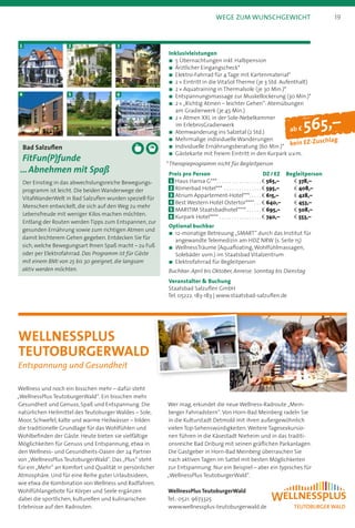 ab f 565,–
kein EZ-Zuschlag
Bad Salzuflen
FitFun(P)funde
… Abnehmen mit Spaß
Der Einstieg in das abwechslungsreiche Bewegungs-
programm ist leicht. Die beiden Wanderwege der
VitalWanderWelt in Bad Salzuflen wurden speziell für
Menschen entwickelt, die sich auf den Weg zu mehr
Lebensfreude mit weniger Kilos machen möchten.
Entlang der Routen werden Tipps zum Entspannen, zur
gesunden Ernährung sowie zum richtigen Atmen und
damit leichterem Gehen gegeben. Entdecken Sie für
sich, welche Bewegungsart Ihnen Spaß macht – zu Fuß
oder per Elektrofahrrad. Das Programm ist für Gäste
mit einem BMI von 25 bis 30 geeignet, die langsam
aktiv werden möchten.
1
4
2
5
3
6
Inklusivleistungen
n	5 Übernachtungen inkl. Halbpension
n	Ärztlicher Eingangscheck*
n	Elektro-Fahrrad für 4 Tage mit Kartenmaterial*
n	2 * Eintritt in die VitaSol Therme (je 3 Std. Aufenthalt)
n	2 * Aquatraining in Thermalsole (je 30 Min.)*
n	Entspannungsmassage zur Muskellockerung (30 Min.)*
n	2 * „Richtig Atmen – leichter Gehen“: Atemübungen
am Gradierwerk (je 45 Min.)
n	2 * Atmen XXL in der Sole-Nebelkammer
im ErlebnisGradierwerk
n	Atemwanderung ins Salzetal (2 Std.)
n	Mehrmalige individuelle Wanderungen
n	Individuelle Ernährungsberatung (60 Min.)*
n	Gästekarte mit freiem Eintritt in den Kurpark u.v.m.
* Therapieprogramm nicht für Begleitperson
Preis pro Person	 DZ / EZ	 Begleitperson
1 	Haus Hansa G*** . . . . . . . . . . . . . . . . .  b 565,–	 b 378,–
2 	Römerbad Hotel*** . . . . . . . . . . . . . . .  b 595,–	 b 408,–
3 	Atrium Appartement-Hotel*** . . . .  b 615,–	 b 428,–
4 	Best Western Hotel Ostertor**** . .  b 640,–	 b 453,–
5 	MARITIM Staatsbadhotel****  . . . . .  b 695,–	 b 508,–
6 	Kurpark Hotel**** . . . . . . . . . . . . . . . . .  b 740,–	 b 553,–
Optional buchbar
n	12-monatige Betreuung „SMART“ durch das Institut für
angewandte Telemedizin am HDZ NRW (s. Seite 15)
n	WellnessTräume (Aquafloating,Wohlfühlmassagen,
Solebäder uvm.) im Staatsbad Vitalzentrum
n	Elektrofahrrad für Begleitperson
Buchbar: April bis Oktober, Anreise: Sonntag bis Dienstag
Veranstalter  Buchung
Staatsbad Salzuflen GmbH
Tel. 05222. 183-183 | www.staatsbad-salzuflen.de
Wellness und noch ein bisschen mehr – dafür steht
„WellnessPlus TeutoburgerWald“. Ein bisschen mehr
Gesundheit und Genuss, Spaß und Entspannung. Die
natürlichen Heilmittel des Teutoburger Waldes – Sole,
Moor, Schwefel, kalte und warme Heilwässer – bilden
die traditionelle Grundlage für das Wohlfühlen und
Wohlbefinden der Gäste. Heute bieten sie vielfältige
Möglichkeiten für Genuss und Entspannung, etwa in
den Wellness- und Gesundheits-Oasen der 24 Partner
von „WellnessPlus TeutoburgerWald“. Das „Plus“ steht
für ein „Mehr“ an Komfort und Qualität in persönlicher
Atmosphäre. Und für eine Reihe guter Urlaubsideen,
wie etwa die Kombination von Wellness und Radfahren.
Wohlfühlangebote für Körper und Seele ergänzen
dabei die sportlichen, kulturellen und kulinarischen
Erlebnisse auf den Radrouten.
Wer mag, erkundet die neue Wellness-Radroute „Mein-
berger Fahrradstern“.Von Horn-Bad Meinberg radeln Sie
in die Kulturstadt Detmold mit ihren außergewöhnlich
vielen Top-Sehenswürdigkeiten.Weitere Tagesexkursio-
nen führen in die Käsestadt Nieheim und in das traditi-
onsreiche Bad Driburg mit seinen gräflichen Parkanlagen.
Die Gastgeber in Horn-Bad Meinberg überraschen Sie
nach aktiven Tagen im Sattel mit besten Möglichkeiten
zur Entspannung. Nur ein Beispiel – aber ein typisches für
„WellnessPlus TeutoburgerWald“.
WellnessPlus TeutoburgerWald
Tel.: 0521. 9673325
www.wellnessplus-teutoburgerwald.de
19Wege zum Wunschgewicht
WellnessPlus  
TeutoburgerWald
Entspannung und Gesundheit
 