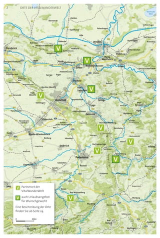 B51
B251
B241
B55
B4
B239
B252
B7
B64
B239
B480
B65
5
B238
B83n
B83
8
B61
B61
B7
B68
B64
B68
B450
B61
B514
B66
B239
B64
B218
B66
B482
B55
B65
B252
B1
B513
B1
B1
B61n
B239
B61
B441
B252
B7
B239
B516
B65
B476
B1
B51
B64
Preußisch Velmerstot
468
44
2
2
33
44
33
33
44
30
2
2
44
Lippe
Alme
Aabachtalsperre
Diemel
Diemel
Lippe
Emmer
Mittellandkanal
Aa
Afte
Aa
Mittellandkanal
GroßeAue
Else
Hase
Düte
Lippe
Emmerstausee
W
erre
Werre
Bega
Weser
Weser
Nethe
Nethe
Mittellandkanal
Steinhuder
Meer
Dümmer
E331
E30
E30
E34
E331
E34
E331
E34
E331
E331
E30
Bad Holzhausen
Flughafen
Paderborn-Lippstadt
Erwitte
Brilon
Bad Driburg
Versmold
Bad Nenndorf
H
Marsberg
Brakel
Höxter
Oerlinghausen
Steinheim
Wolfhagen
Lichtenau
Lügde
Hessisch Oldendorf
Rüthen
Büren
Werther (Westf.)
Beverungen
Preußisch Oldendorf
Petershagen
Harsewinkel
Blomberg
Bad Wünnenberg
Olsberg
Delbrück
Zierenberg
Willebadessen
Volkmarsen
Liebenau
Schieder-
Schwalenberg
Rodenberg
Sachsenhagen
Dissen am
Teutoburger
Wald
Borgholzhausen
Nieheim
Borgentreich
Marienmünster
Barntrup
Diemelstadt
Verl
Altenbeken
Kalletaler
Langenberg
Schlangen
Borchen
Stemwede
Bad Essen
Hövelhof
Dörentrup
Herzebrock-
Clarholz
Bad Rothenfelde
Extertal
Hüllhorst
Wadersloh
Hille
Steinhagen
Rödinghausen
Hilter am
Teutoburger Wald
Leopoldshöhe
Warstein
Bad
Pyrmont
Damme
Enger
Rietberg
Bad Lippspringe
Porta
Westfalica
Geseke
Schloß
Holte-Stukenbrock
Löhne
Meschede
Oelde
StadthagenLübbecke
BündeGeorgsmarienhütte
Melle
Obernkirchen
Vlotho
Hiddenhausen
Rheda-Wiedenbrück
Espelkamp
Spenge
Halle
(Westf.)
Rahden
Soest
Bad
Arolsen
Bückeburg
Warburg
Salzkotten
RintelnBad Oeynhausen
Lemgo
Kirchlengern
Lage
Horn-Bad MeinbergAugustdorf
Bielefeld
Herford
Gütersloh
Osnabrück
Minden
g
Hameln
Lippstadt
Paderborn
Detmold
Bad
Salzuflen
Te u t o b u r g e r
W
a
l d
W i e h e n g e b i r g e
Eggegebirge
S e n n e
V
V
V
V
V
V
V
V
V
10 km0
V 	Partnerort der
VitalWanderWelt
V 	auch Urlaubsangebot
für Wunschgewicht
Eine Beschreibung der Orte
finden Sie ab Seite 24.
Orte der VitalWanderWelt2
 