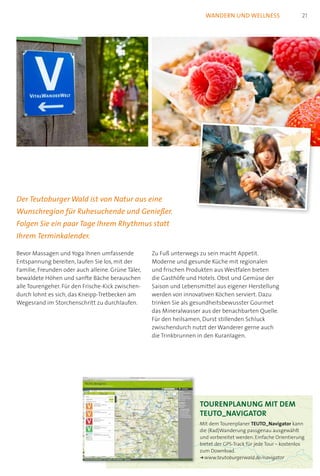 Tourenplanung mit dem  
TEUTO_Navigator
Mit dem Tourenplaner TEUTO_Navigator kann
die (Rad)Wanderung passgenau ausgewählt
und vorbereitet werden. Einfache Orientierung
bietet der GPS-Track für jede Tour – kostenlos
zum Download.
k	www.teutoburgerwald.de/navigator
wandern und wellness
Bevor Massagen und Yoga Ihnen umfassende
Entspannung bereiten, laufen Sie los, mit der
Familie, Freunden oder auch alleine. Grüne Täler,
bewaldete Höhen und sanfte Bäche berauschen
alle Tourengeher. Für den Frische-Kick zwischen-
durch lohnt es sich, das Kneipp-Tretbecken am
Wegesrand im Storchenschritt zu durchlaufen.
Zu Fuß unterwegs zu sein macht Appetit.
Moderne und gesunde Küche mit regionalen
und frischen Produkten aus Westfalen bieten
die Gasthöfe und Hotels. Obst und Gemüse der
Saison und Lebensmittel aus eigener Herstellung
werden von innovativen Köchen serviert. Dazu
trinken Sie als gesundheitsbewusster Gourmet
das Mineralwasser aus der benachbarten Quelle.
Für den heilsamen, Durst stillenden Schluck
zwischendurch nutzt der Wanderer gerne auch
die Trinkbrunnen in den Kuranlagen.
Der Teutoburger Wald ist von Natur aus eine
Wunschregion für Ruhesuchende und Genießer.
Folgen Sie ein paar Tage Ihrem Rhythmus statt
Ihrem Terminkalender.
21
 