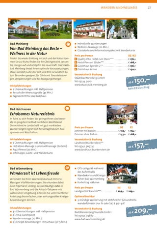 ab f 150,–
kein EZ-Zuschlag
ab f 209,–
Bad Meinberg
Von Bad Meinberg das Beste –
Wellness in der Natur
Finden Sie wieder Einklang mit sich und der Natur. Kom-
men Sie zur Ruhe, finden Sie Ihr Gleichgewicht, tanken
Sie Energie auf und schöpfen Sie neue Kraft. Das Staats-
bad Meinberg bietet Ihnen optimale Voraussetzungen,
etwas wirklich Gutes für sich und Ihre Gesundheit zu
tun. Besonders geeignet für Gäste mit Stressbelastun-
gen,Verspannungen und bei Bewegungsmangel.
Inklusivleistungen
n 2 Übernachtungen inkl. Halbpension
n Besuch der Meersalzgrotte (45 Min.)
n Tageseintritt für das Badehaus
n	Individuelle Wanderungen
n	Wellness-Massage (20 Min.)
n	Gästekarte und Informationspaket mit Wanderkarte
Preis pro Person	 DZ / EZ
1 	Quality Vital Hotel zum Stern****  . . . . . . . . . . . . . b 176,–
2 	Hotel-Pension Stibbe*** . . . . . . . . . . . . . . . . . . . . . . b 166,–
3 	Gästehaus Spieker G*** . . . . . . . . . . . . . . . . . . . . . . . b 156,–
4 	Gästehaus Kehne  . . . . . . . . . . . . . . . . . . . . . . . . . . . . b 150,–
Veranstalter  Buchung
Staatsbad Meinberg GmbH
Tel. 05234. 9010
www.staatsbad-meinberg.de
Bad Wünnenberg
Wanderzeit ist Lebensfreude
Verbinden Sie Ihren Wochenendurlaub mit erst­
klassigen VitalWanderungen. Sie erkunden dabei
das Empertal in Leiberg, das weitläufige Aatal in
Bad Wünnenberg und die Aabach-Talsperre mit
waldreicher Umgebung. Erlernen Sie unter fachlicher
Anleitung die einfachen, aber wirkungsvollen Kneipp­
Anwendungen kennen.
Inklusivleistungen
n 3 * Übernachtungen inkl. Halbpension
n 2 * Vital-Lunchpaket
n Wandermassage (20 Min.)
n 2 * Kneipp-Anwendungen im Kurhaus (je 15 Min.)
n	GPS-Leihgerät während
des Aufenthalts
n	Wanderkarte und Kneipp-
führer Bad Wünnenberg
n	Kurbeitrag inklusive
Preis pro Person	 DZ	 EZ
Landgasthof Kaiser G*** . . . . . . . . . . . . .  b 209,– 	 b 229,–
Optional buchbar
n	3-stündige Wanderung mit zertifizierter Gesundheits-
wanderführerin (nur Fr. oder Sa.) b 49,– p. P.
Veranstalter  Buchung
Bad Wünnenberg Touristik GmbH
Tel. 02953. 99880
www.bad-wuennenberg.de
wandern und wellness
Bad Holzhausen
Erholsames Naturerlebnis
In Ruhe zu sich finden.Wo gelingt Ihnen das besser
als im jüngsten Heilbad Nordrhein-Westfalens?
Die waldreiche Landschaft mit gut markierten
Wanderwegen eignet sich hervorragend zum Aus­
spannen und Abschalten.
Inklusivleistungen
n 2 Übernachtungen inkl. Halbpension
n Hot-Stone-Massage o. Aromaölmassage (60 Min.)
n Aquafitness (30 Min.)
n Infomappe, Gäste- und Wanderkarte
Preis pro Person	 DZ	 EZ
Zimmer mit Balkon  . . . . . . . . . . . . . . . . . . . . b 165,– 	 b 174,–
Zimmer ohne Balkon . . . . . . . . . . . . . . . . . . . b 157,– 	 b 166,–
Veranstalter  Buchung
Landhotel Blankenstein***
Tel. 05742. 969730
www.landhaus-blankenstein.de
1 2 3 4
ab f 157,–
23
 