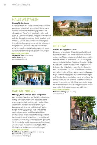 Halle Westfalen
Fitness für Einsteiger
HalleWestfalen mit seiner von Fachwerkhäusern
geprägten Innenstadt ist ebenso historisch wie
modern: sportlicher Anziehungspunkt ist die
„Gerry Weber World“ mit Sportpark, Hotel und
Event  Convention Center. Im Sportpark befindet
sich das Kompetenzzentrum für Gesundheit und
Fitness „SALUTO“. Bestandteil der dort angebo-
tenen Präventionsprogramme, die die Leistungs-
fähigkeit und Lebensqualität der Teilnehmer
verbessern sollen, sind Wanderungen mit unter-
schiedlichen Schwierigkeitsgraden und Längen.
	 VERANSTALTUNGSTIPPS  
Gerry Weber Open 8. – 16.6.2013
Haller Herbst 1.9.2013
www.hallewestfalen.de
Nieheim
Gesund mit regionaler Küche
Die wohl bekannteste Attraktion des heilklimati-
schen Kurortes ist das Westfalen Culinarium mit
seinen vier Museen, in denen die kulinarische Viel-
falt Westfalens zu erleben ist. Die Ernährungsbe-
ratung mit praktischen Tipps und Rezepten für Zu-
hause zählt zu den interessanten Angeboten für
Urlauber, die in Nieheim etwas für ihre Gesund-
heit tun möchten. Die Lust aufs Wandern kommt
von selbst in der schönen Natur zwischen Eggege-
birge und Weserbergland. Auf vier Wanderwegen
mit Streckenlängen zwischen 7 und 14 km kann die
Landschaft rund um Nieheim und Merlsheim aus
neuen Perspektiven entdeckt werden. Unterwegs
erfahren Wanderer, wie sie Übergewicht, Bluthoch-
druck oder Osteoporose vorbeugen können.
	 VERANSTALTUNGSTIPPS  
Nieheimer Holztage 31.8. – 1.9.2013
www.nieheim.de
Bad Meinberg
Mit Yoga, Moor und viel Natur entspannen
Wer sich beim Wandern auf die Lehren des Yogas
richtig einlässt, für den kann diese aktive Ent-
spannung ein stark zentrierendes und erfüllen-
des Erlebnis werden. Nahe der ehemaligen
Residenzstadt Detmold im Naturpark Teuto-
burger Wald/Eggegebirge liegt eines der be-
deutendsten Moor- und Mineralheilbäder
Deutschlands. Im Staatsbad Meinberg wird seit
Jahrhunderten mit Schwefelmoor und Mineral-
quellen das Immunsystem in Bestform gebracht.
Sie finden Ruhe und Entspannung auf den Rund-
wanderwegen mit Stationen zu Yoga-, Atem-,
Meditations- und Konzentrationsübungen.
	 VERANSTALTUNGSTIPPS  
Textil Festival – Bad Meinberg spinnt 6. – 7.7.2013
Bauernmarkt 19. – 20.10.2013
www.staatsbad-meinberg.de
Brunnentempel Bad Meinberg
Wasserschloss Tatenhausen HalleWestfalen
Westfalen Culinarium Nieheim
26 Vitale Urlaubsorte
 