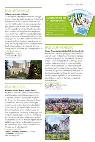 Bad Driburg
Wandern auf den Spuren großer Dichter
Als „bestes Heilbad in NRW“ wurde das Moor-
und Mineralbad Bad Driburg ausgezeichnet.
Es befindet sich seit Generationen im Besitz
der Grafen von Oeynhausen-Sierstorpff, die das
Ensemble aus Architektur und Parkanlagen
bewahren und weiterentwickeln. Schautafeln
klären über die gesundheitlichen Vorteile des
Wanderns auf und geben Empfehlungen für
eine ausgewogene Ernährung. Bewegungs- und
Entspannungsübungen, speziell zur Kräftigung
des Herz-Kreislauf-Systems, laden zum aktiven
Mitmachen ein. Auf den Wanderungen rund um
Bad Driburg erhalten Sie Einblicke in das Leben
der berühmten Gäste Friedrich Hölderlin und
Annette von Droste-Hülshoff.
	 VERANSTALTUNGSTIPPS  
Eröffnung Bilster Berg Drive Resort 1. – 2.6.2013
Glasbläserfest 21. – 22.9.2013
www.bad-driburg.com
Bad Lippspringe
Tief durchatmen im Heilklima
Die windgeschützte Lage am Westrand des Egge-
­gebirges macht das staatl. anerkannte Heilbad und
den heilklimatischen Kurort der Premium Class
zum Ziel für Menschen mit Atemwegserkrankun-
gen. Speziell für sie wurden neue Wanderwege
mit Erlebnisstationen eingerichtet. Dort werden
Atem- und Entspannungstechniken vorgestellt
sowie Lockerungs- und Dehnungsübungen ange-
leitet. Sie haben die Wahl zwischen kürzeren Spa-
ziergängen von max. 2 km und kleinen Wanderun-
gen von 4 bis 7 km. Die ebenen Wanderwege mit
vielen Abkürzungsmöglichkeiten führen stadtnah
durch die Kurparks und den Kurwald. Bad Lipp-
springe ist 2017 Ausrichter der Landesgartenschau.
	 VERANSTALTUNGSTIPPS  
Parkfestival 18. – 20.5.2013
Parkbeleuchtung 10.8.2013
www.bad-lippspringe.de
Bad Wünnenberg
Kneipp-Anwendungen stärken Selbstheilungskräfte
Wasser fließt mehr als genug im Kneipp-Heilbad
und Luftkurort im Süden des Paderborner Landes.
Die Aabach-Talsperre, der Kurpark und das Natur­
erlebnis Aatal mit Paddelteich und Kneipp-Oase
machen Bad Wünnenberg zu einem idyllischen
Ort für erholsame Ferien. Die VitalWanderWelt
kombiniert auf drei abwechslungsreichen Wegen
Wandern mit ganzheitlicher Kneipp-Therapie. An
den Kneipp-Anlagen entlang der Routen werden
Wasseranwendungen erklärt, die während der
Wandertouren gleich in die Praxis umgesetzt
werden können.
	 VERANSTALTUNGSTIPPS  
Tag der Gärten und Parks 9.6.2013
Kurparkfest 13. – 14.7.2013
www.bad-wuennenberg.de
Burg Lippspringe
Bad Wünnenberg
Gräflicher Park Bad Driburg
Entdecken Sie die  
Vitalwanderwelt
Verbringen Sie Ihren Urlaub im
Teutoburger Wald. In den Wander-
karten der einzelnen Vitalorte
finden Sie zahlreiche Tipps und
Angebote.
www.vitalwanderwelt.de
27Vitale Urlaubsorte
 