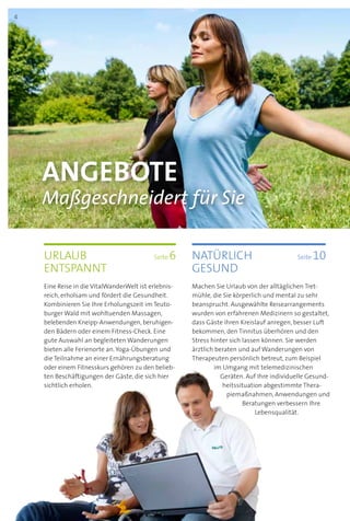 Angebote
Maßgeschneidert für Sie
Urlaub 	 Seite 6
entspannt
Eine Reise in die VitalWanderWelt ist erlebnis-
reich, erholsam und fördert die Gesundheit.
Kombinieren Sie Ihre Erholungszeit im Teuto­
burger Wald mit wohltuenden Massagen,
belebenden Kneipp-Anwendungen, beruhigen­-
den Bädern oder einem Fitness-Check. Eine
gute Auswahl an begleiteten Wanderungen
bieten alle Ferienorte an. Yoga-Übungen und
die Teilnahme an einer Ernährungsberatung
oder einem Fitnesskurs gehören zu den belieb-
ten Beschäftigungen der Gäste, die sich hier
sichtlich erholen.
natürlich	 Seite 10
gesund
Machen Sie Urlaub von der alltäglichen Tret­
mühle, die Sie körperlich und mental zu sehr
beansprucht. Ausgewählte Reisearrangements
wurden von erfahrenen Medizinern so gestaltet,
dass Gäste ihren Kreislauf anregen, besser Luft
bekommen, den Tinnitus überhören und den
Stress hinter sich lassen können. Sie werden
ärztlich beraten und auf Wanderungen von
Therapeuten persönlich betreut, zum Beispiel
im Umgang mit telemedizinischen
Geräten. Auf Ihre indivi­duelle Gesund-
heitssituation abgestimmte Thera­
piemaßnahmen, Anwendungen und
Beratungen verbessern Ihre
Lebensqualität.
4
 