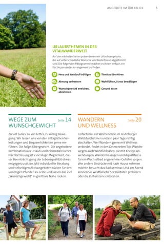 wandern	 Seite 20
und wellness
Einfach mal ein Wochenende im Teutoburger
Wald durchatmen und ein paar Tage richtig
abschalten.Wer Wandern gerne mit Wellness
verbindet, findet in den Orten neben Top-Wander-
wegen auch Wohlfühloasen, die mit Kneipp-An-
wendungen,Wandermassagen und Aquafitness
für ein Wechselbad angenehmer Gefühle sorgen.
Wer andere Eindrücke mit nach Hause nehmen
möchte, besucht das Backseminar. Und am Abend
können Sie westfälische Spezialitäten probieren
oder die Kulturszene entdecken.
wege zum	 Seite 14
Wunschgewicht
Zu viel Süßes, zu viel Fettes, zu wenig Bewe-
gung.Wir lassen uns von den alltäglichen Ver-
lockungen und Bequemlichkeiten gerne ver-
führen. Die Folge: Übergewicht. Die angebotene
Kombination aus Urlaub und telemedizinischer
Nachbetreuung ist eine kluge Möglichkeit, die-
ser Beeinträchtigung der Lebensqualität etwas
entgegenzusetzen. Mit individueller Beratung
und vielseitigen Aktiv­angeboten rücken Sie den
unnötigen Pfunden zu Leibe und lassen das Ziel
„Wunschgewicht“ in greifbare Nähe rücken.
Urlaubsthemen in der  
VitalWanderWelt
Auf den nächsten Seiten präsentieren wir Urlaubsange­bote,
die auf unterschiedliche Wünsche und Bedürfnisse abgestimmt
sind. Die folgenden Piktogramme machen es Ihnen einfach, ein
für Sie passendes Arrangement zu finden.
Herz und Kreislauf kräftigen
Atmung verbessern
Wunschgewicht erreichen,
abnehmen
Tinnitus überhören
Wohlfühlen, Stress bewältigen
Gesund essen
5angebote im überblick
 