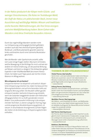 In der Natur produziert der Körper mehr Glücks- und
weniger Stresshormone. Die Ruhe im Teutoburger Wald,
der Duft der Natur, ein plätschernder Bach, immer neue
Aussichten auf weitläufige Wälder,Wiesen und traditions-
reiche Kurorte:Wahrnehmungen, die Ihre Sinne anregen
und eine Wohlfühlwirkung haben. Beim Gehen oder
Wandern sind diese Eindrücke besonders intensiv.
Durch das regelmäßige Wandern werden nicht
nur Entspannung und Ausgeglichenheit gefördert,
sondern auch das Herz-Kreislauf-System gestärkt,
Blutdruck- und Blutzuckerwerte gesenkt sowie Ge-
lenke und Knochen durch eine trainierte Muskulatur
geschützt.
Wer die Wander- oder Sportschuhe anzieht, sollte
sich zuvor einige Fragen stellen.Was kann ich leisten,
welche Bewegung ist die Richtige für mich und wie ver-
ändere ich meine Ernährung, um die positive Wirkung
auf Körper und Geist zu steigern? Die Antworten geben
Experten in der VitalWanderWelt bei einem Fitness-
Check. Sie haben auch Tipps parat, wie Sie Ihre innere
Balance im Alltag wahren.
Wie entspanne ich am besten?
Entspannen können Sie körperlich und seelisch. Körper-
liche Entspannung erreichen Sie, indem Sie bewusst Ihre
Atmung kontrollieren und auf eine besonders tiefe und
langsame Atmung achten. Die Muskeln sollten gezielt
entspannt werden. Seelische Entspannung entsteht,
wenn die Gedanken weggelenkt werden vom hektischen
Alltagsgeschehen hin zu Kraft spendenden inneren
Bildern. Eine professionelle Einführung in die entspre-
chenden Techniken, zu denen autogenes Training,Yoga
und die progressive Muskelentspannung gehören, ist
ratsam. In verschiedenen Arrangements auf den folgen-
den Seiten ist die Anleitung zu Entspannungstechniken
enthalten.
Thermen in der VitalWanderWelt
VitaSol Therme | Bad Salzuflen
Sechs Innen- und zwei Außenbecken haben eine Wasser-
fläche von zusammen 1.700 mC. Die Soleinhalation mit
Miniatur-Gradierwerk, das Glas-Dampfbad sowie die
große Regenwolke sind einige der neuen Attraktionen.
k www.vitasol.de
Driburg Therme | Bad Driburg
Mehrere unterschiedlich temperierte Innen- und Außen-
becken sowie neun verschiedene Saunen und Dampfbäder
laden zum genussreichen Entspannen ein. Das Unikat der
Zirkuswagensauna erfreut sich großer Beliebtheit.
k www.driburg-therme.de
Westfalen-Therme | Bad Lippspringe
Als Erlebnis- und Freizeitbad mit Sauna- und Wellnessbe-
reichen ist die an das Wald-Freibad angrenzende Therme
ein beliebtes Ausflugsziel. Der Wasserfall und die Fontänen
sorgen für prickelnde Gefühle.
k www.westfalen-therme.de
Bali Therme | Bad Oeynhausen
Die Therme, deren Einrichtung aus Bali importiert wurde,
gleicht einem indonesischen Inselparadies. Lounge-Zonen,
ein Lichtbad mit Unterwassermusik und balinesische
Massagen lassen echte Urlaubsstimmung aufkommen.
k www.balitherme.de
Badehaus | Bad Meinberg
Drei Thermalbecken mit 800 mC Wasserfläche innen und
außen bieten dank des natürlichen Thermalwassers ein be-
sonderes Badegefühl. Die Textilsauna ist kreislaufschonend
und kann in trockener Badebekleidung betreten werden.
k www.badmeinberger-badehaus.de
7Urlaub entspannt
 