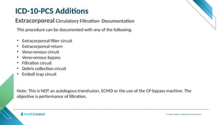 © Health Catalyst. Confidential and Proprietary.
ICD-10-PCS Additions
Extracorporeal Circulatory Filtration- Documentation
This procedure can be documented with any of the following:
• Extracorporeal filter circuit
• Extracorporeal return
• Veno-venous circuit
• Veno-venous bypass
• Filtration circuit
• Debris collection circuit
• Emboli trap circuit
Note: This is NOT an autologous transfusion, ECMO or the use of the CP bypass machine. The
objective is performance of filtration.
 
