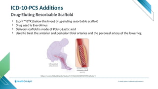 © Health Catalyst. Confidential and Proprietary.
ICD-10-PCS Additions
Drug-Eluting Resorbable Scaffold
• Esprit™ BTK (below the knee) drug-eluting resorbable scaffold
• Drug used is Everolimus
• Delivery scaffold is made of Poly-L-Lactic acid
• Used to treat the anterior and posterior tibial arteries and the peroneal artery of the lower leg
https://x.com/AbbottCardio/status/1747661313189327295/photo/1
 