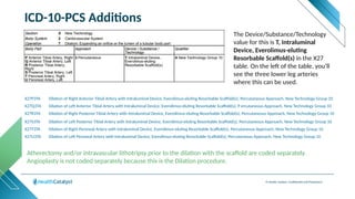 © Health Catalyst. Confidential and Proprietary.
ICD-10-PCS Additions
X27P3TA Dilation of Right Anterior Tibial Artery with Intraluminal Device, Everolimus-eluting Resorbable Scaffold(s), Percutaneous Approach, New Technology Group 10
X27Q3TA Dilation of Left Anterior Tibial Artery with Intraluminal Device, Everolimus-eluting Resorbable Scaffold(s), P ercutaneous Approach, New Technology Group 10
X27R3TA Dilation of Right Posterior Tibial Artery with Intraluminal Device, Everolimus-eluting Resorbable Scaffold(s), Percutaneous Approach, New Technology Group 10
X27S3TA Dilation of Left Posterior Tibial Artery with Intraluminal Device, Everolimus-eluting Resorbable Scaffold(s), Percutaneous Approach, New Technology Group 10
X27T3TA Dilation of Right Peroneal Artery with Intraluminal Device, Everolimus-eluting Resorbable Scaffold(s), Percutaneous Approach, New Technology Group 10
X27U3TA Dilation of Left Peroneal Artery with Intraluminal Device, Everolimus-eluting Resorbable Scaffold(s), Percutaneous Approach, New Technology Group 10
The Device/Substance/Technology
value for this is T, Intraluminal
Device, Everolimus-eluting
Resorbable Scaffold(s) in the X27
table. On the left of the table, you’ll
see the three lower leg arteries
where this can be used.
Atherectomy and/or intravascular lithotripsy prior to the dilation with the scaffold are coded separately.
Angioplasty is not coded separately because this is the Dilation procedure.
 