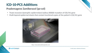 © Health Catalyst. Confidential and Proprietary.
ICD-10-PCS Additions
Prademagene Zamikeracel (pz-cel)
• Treats recessive dystrophic epidermolysis bullosa (RDEB)-mutation of COL7A1 gene
• Multi-layered epidermal sheets that contain functional copies of the patient’s COL7A1 gene
https://www.abeonatherapeutics.com/science
 