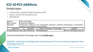 © Health Catalyst. Confidential and Proprietary.
ICD-10-PCS Additions
Dasiglucagon
XW0136A Introduction of Dasiglucagon into Subcutaneous Tissue, Percutaneous Approach, New
Technology Group 10
The Device/Substance/Technology value is 6, Dasiglucagon.
• Treatment for congenital hyperinsulinism (CHI)
• Drug is released by wearable pump
• ZEGALOGUE ®
 