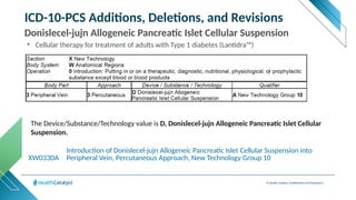 © Health Catalyst. Confidential and Proprietary.
ICD-10-PCS Additions, Deletions, and Revisions
Donislecel-jujn Allogeneic Pancreatic Islet Cellular Suspension
XW033DA
Introduction of Donislecel-jujn Allogeneic Pancreatic Islet Cellular Suspension into
Peripheral Vein, Percutaneous Approach, New Technology Group 10
The Device/Substance/Technology value is D, Donislecel-jujn Allogeneic Pancreatic Islet Cellular
Suspension.
• Cellular therapy for treatment of adults with Type 1 diabetes (Lantidra™)
 
