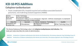 © Health Catalyst. Confidential and Proprietary.
ICD-10-PCS Additions
Cefepime-taniborbactam
XW0434A Introduction of Cefepime-taniborbactam Anti-infective into Central Vein, Percutaneous Approach, New Technology Group 10
The Device/Substance/Technology value is 4, Cefepime-taniborbactam Anti-infective. The
body part value describes the route of administration.
XW0334A Introduction of Cefepime-taniborbactam Anti-infective into Peripheral Vein, Percutaneous Approach, New Technology Group 10
• Treats complicated UTIs, hospital-acquired and ventilator-associated bacterial
pneumonia, and multi-drug resistant organisms (MDRO)
 