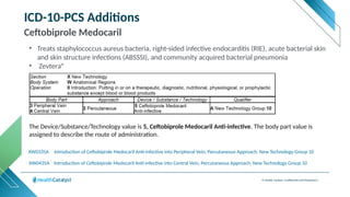 © Health Catalyst. Confidential and Proprietary.
ICD-10-PCS Additions
Ceftobiprole Medocaril
XW0435A Introduction of Ceftobiprole Medocaril Anti-infective into Central Vein, Percutaneous Approach, New Technology Group 10
The Device/Substance/Technology value is 5, Ceftobiprole Medocaril Anti-infective. The body part value is
assigned to describe the route of administration.
XW0335A Introduction of Ceftobiprole Medocaril Anti-infective into Peripheral Vein, Percutaneous Approach, New Technology Group 10
• Treats staphylococcus aureus bacteria, right-sided infective endocarditis (RIE), acute bacterial skin
and skin structure infections (ABSSSI), and community acquired bacterial pneumonia
• Zevtera®
 