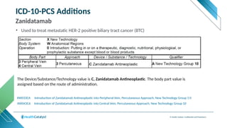 © Health Catalyst. Confidential and Proprietary.
ICD-10-PCS Additions
Zanidatamab
XW043CA Introduction of Zanidatamab Antineoplastic into Central Vein, Percutaneous Approach, New Technology Group 10
XW033CA Introduction of Zanidatamab Antineoplastic into Peripheral Vein, Percutaneous Approach, New Technology Group 1 0
The Device/Substance/Technology value is C, Zanidatamab Antineoplastic. The body part value is
assigned based on the route of administration.
• Used to treat metastatic HER-2 positive biliary tract cancer (BTC)
 