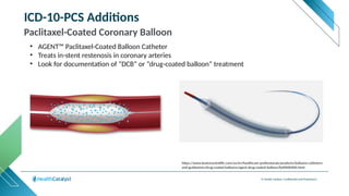 © Health Catalyst. Confidential and Proprietary.
ICD-10-PCS Additions
Paclitaxel-Coated Coronary Balloon
• AGENT™ Paclitaxel-Coated Balloon Catheter
• Treats in-stent restenosis in coronary arteries
• Look for documentation of “DCB” or “drug-coated balloon” treatment
https://www.bostonscientific.com/us/en/healthcare-professionals/products/balloons-catheters-
and-guidewires/drug-coated-balloons/agent-drug-coated-balloon/fp00000400.html
 