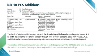 © Health Catalyst. Confidential and Proprietary.
ICD-10-PCS Additions
The Device/Substance/Technology name is Paclitaxel-Coated Balloon Technology and values H, J,
K, and L describe the use of one balloon through four or more balloons. Body part values J, K, L,
and M describe the number of coronary arteries treated with the Paclitaxel-Coated Balloon(s).
The dilation of the coronary artery, or arteries, is coded separately in the 027 table and only the use of
the balloon to transfer the drug to the artery wall is coded here in New Technology.
 