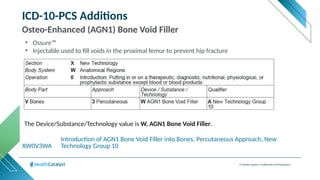 © Health Catalyst. Confidential and Proprietary.
ICD-10-PCS Additions
Osteo-Enhanced (AGN1) Bone Void Filler
XW0V3WA
Introduction of AGN1 Bone Void Filler into Bones, Percutaneous Approach, New
Technology Group 10
The Device/Substance/Technology value is W, AGN1 Bone Void Filler.
• Ossure™
• Injectable used to fill voids in the proximal femur to prevent hip fracture
 