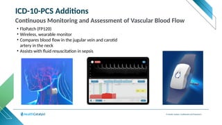 © Health Catalyst. Confidential and Proprietary.
ICD-10-PCS Additions
Continuous Monitoring and Assessment of Vascular Blood Flow
• FloPatch (FP120)
• Wireless, wearable monitor
• Compares blood flow in the jugular vein and carotid
artery in the neck
• Assists with fluid resuscitation in sepsis
 