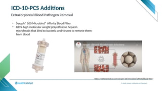 © Health Catalyst. Confidential and Proprietary.
ICD-10-PCS Additions
Extracorporeal Blood Pathogen Removal
• Seraph® 100 Microbind® Affinity Blood Filter
• Ultra-high molecular weight polyethylene heparin
microbeads that bind to bacteria and viruses to remove them
from blood
https://extheramedical.com/seraph-100-microbind-affinity-blood-filter/
 