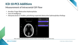 © Health Catalyst. Confidential and Proprietary.
ICD-10-PCS Additions
Measurement of Intracranial CSF Flow
• Annalise Triage Obstructive Hydrocephalus
• Uses AI intelligence
• Interprets brain CT studies, prioritizing suspected obstructive hydrocephalus findings
https://annalise.ai/2024/08/annalise-ai-granted-medicare-new-technology-add-on-payment-ntap/
 