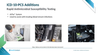 © Health Catalyst. Confidential and Proprietary.
ICD-10-PCS Additions
Rapid Antimicrobial Susceptibility Testing
• ASTar® System
• Used to assist with treating blood stream infections
https://qlinea.com/us/astar-in-the-lab/astar/astar-instrument/
 