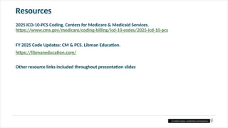 © Health Catalyst. Confidential and Proprietary.
Resources
2025 ICD-10-PCS Coding. Centers for Medicare & Medicaid Services.
https://www.cms.gov/medicare/coding-billing/icd-10-codes/2025-icd-10-pcs
FY 2025 Code Updates: CM & PCS. Libman Education.
https://libmaneducation.com/
Other resource links included throughout presentation slides
 
