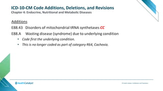 © Health Catalyst. Confidential and Proprietary.
Additions
E88.43 Disorders of mitochondrial tRNA synthetases CC
E88.A Wasting disease (syndrome) due to underlying condition
• Code first the underlying condition.
• This is no longer coded as part of category R64, Cachexia.
Chapter 4: Endocrine, Nutritional and Metabolic Diseases
ICD-10-CM Code Additions, Deletions, and Revisions
 