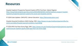 © Health Catalyst. Confidential and Proprietary.
Resources
Hospital Inpatient Prospective Payment System (IPPS) Final Rule. Federal Register.
https://www.federalregister.gov/documents/2023/08/28/2023-16252/medicare-program-hospital-
inpatient-prospective-payment-systems-for-acute-care-hospitals-and-the
FY 2024 Code Updates: CM & PCS. Libman Education. https://libmaneducation.com/
Hospital-Acquired Conditions (HAC) Coding. CMS. https://www.cms.gov/medicare/payment/fee-for-
service-providers/hospital-aquired-conditions-hac/coding
FY 2024 IPPS Final Rule Home Page. CMS. https://www.cms.gov/medicare/payment/prospective-payment-
systems/acute-inpatient-pps/fy-2024-ipps-final-rule-home-page
 