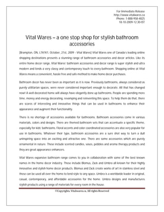 For Immediate Release
                                                                                http://www.vitalwares.ca
                                                                                  Phone: 1-888-958-4825
                                                                                    18-10-2009-12.30-IST




     Vital Wares – a one stop shop for stylish bathroom
                         accessories
[Brampton, ON, L7A1K1, October, 21st, 2009 - Vital Wares] Vital Wares one of Canada’s leading online
shopping destinations presents a stunning range of bathroom accessories and decor articles. Like its
entire home decor range, Vital Wares’ bathroom accessories and decor range is super stylish and ultra
modern and lends a very classy and contemporary touch to every bathroom. Shopping online at Vital
Wares means a convenient, hassle free and safe method to make home decor purchases.

Bathroom decor has never been as important as it is now. Previously bathrooms, always considered as
purely utilitarian spaces, were never considered important enough to decorate. All that has changed
now! A well decorated home will always have elegantly done up bathrooms. People are spending more
time, money and energy decorating, revamping and reinventing this space. To help them do that, there
are scores of interesting and innovative things that can be used in bathrooms to enhance their
appearance and augment their functionality.

There is no shortage of accessories available for bathrooms. Bathroom accessories come in various
materials, colors and designs. There are themed bathroom sets that can accentuate a specific theme,
especially for kids’ bathrooms. Floral accents and color coordinated accessories are also very popular for
use in bathrooms. Whatever their type, bathroom accessories are a sure shot way to turn a dull
uninspiring space into an exciting and attractive one. There are some accessories which are purely
ornamental in nature. These include scented candles, vases, pebbles and aroma therapy products and
they are great appearance enhancers.

Vital Wares expansive bathroom range comes to you in collaboration with some of the best known
names in the home decor industry. These include Blomus, Zack and Umbra all known for their highly
innovative and stylish home decor products. Blomus and Zack create works of art in stainless steel and
these can be used all over the home to lend style to any space. Umbra is a worldwide leader in original,
casual, contemporary, and affordable accessories for the home. Umbra designs and manufactures
stylish products using a range of materials for every room in the house.

                              ©Copyrights, Vitalwares.ca, All rights Reserved
 
