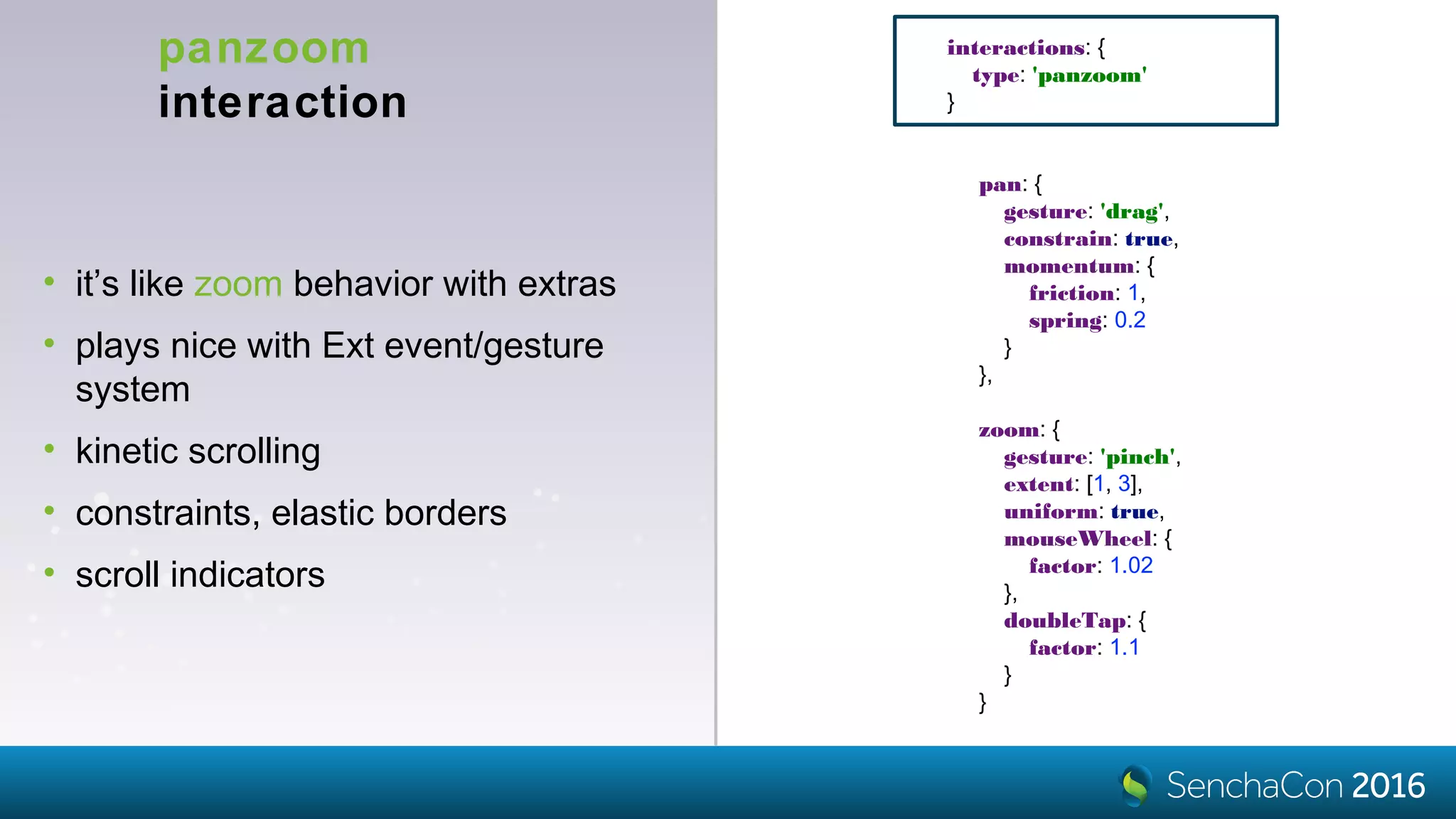 panzoom
interaction
• it’s like zoom behavior with extras
• plays nice with Ext event/gesture
system
• kinetic scrolling
• constraints, elastic borders
• scroll indicators
interactions: {
type: 'panzoom'
}
pan: {
gesture: 'drag',
constrain: true,
momentum: {
friction: 1,
spring: 0.2
}
},
zoom: {
gesture: 'pinch',
extent: [1, 3],
uniform: true,
mouseWheel: {
factor: 1.02
},
doubleTap: {
factor: 1.1
}
}
 