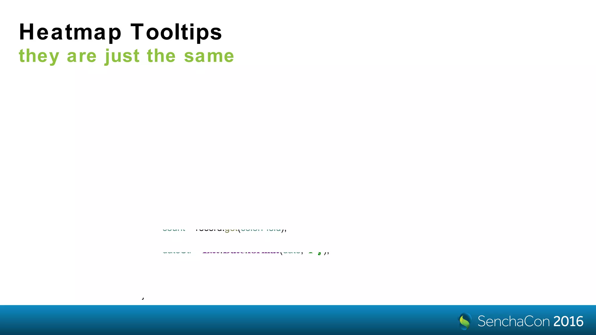 Heatmap Tooltips
they are just the same
tooltip: {
renderer: 'onTooltip'
}
onTooltip: function (component, tooltip, record, element, event) {
var xField = component.getXAxis().getField(),
yField = component.getYAxis().getField(),
colorField = component.getColorAxis().getField(),
date = record.get(xField),
bucket = record.get(yField),
count = record.get(colorField),
dateStr = Ext.Date.format(date, 'F j');
tooltip.setHtml(count + ' customers purchased a total of $'
+ bucket + ' to $' + (bucket + 100) + '<br> of goods on ' + dateStr);
}
 