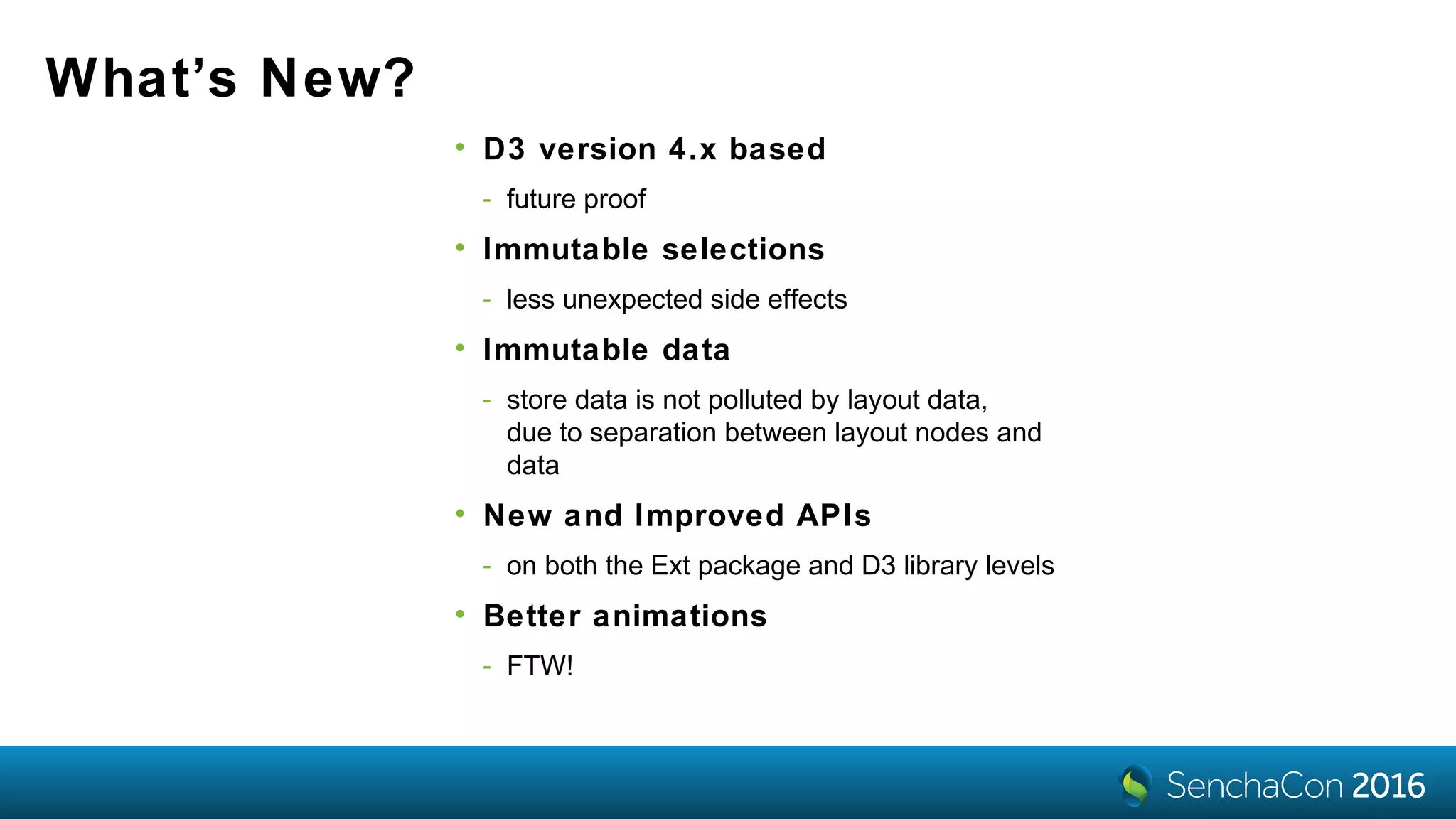 What’s New?
• D3 version 4.x based
- future proof
• Immutable selections
- less unexpected side effects
• Immutable data
- store data is not polluted by layout data,
due to separation between layout nodes and
data
• New and Improved APIs
- on both the Ext package and D3 library levels
• Better animations
- FTW!
 