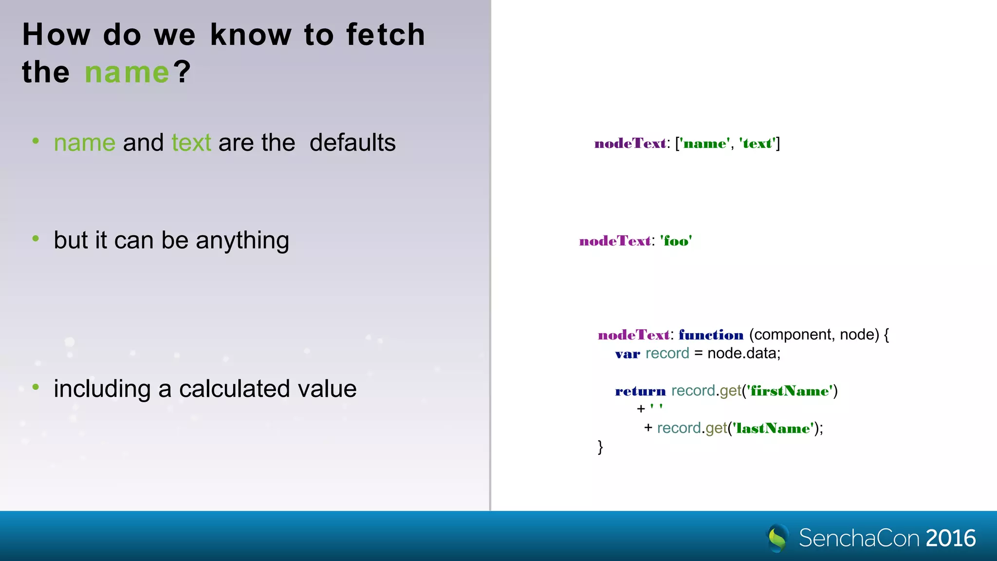 How do we know to fetch
the name?
• name and text are the defaults nodeText: ['name', 'text']
nodeText: 'foo'• but it can be anything
nodeText: function (component, node) {
var record = node.data;
return record.get('firstName')
+ ' '
+ record.get('lastName');
}
• including a calculated value
 