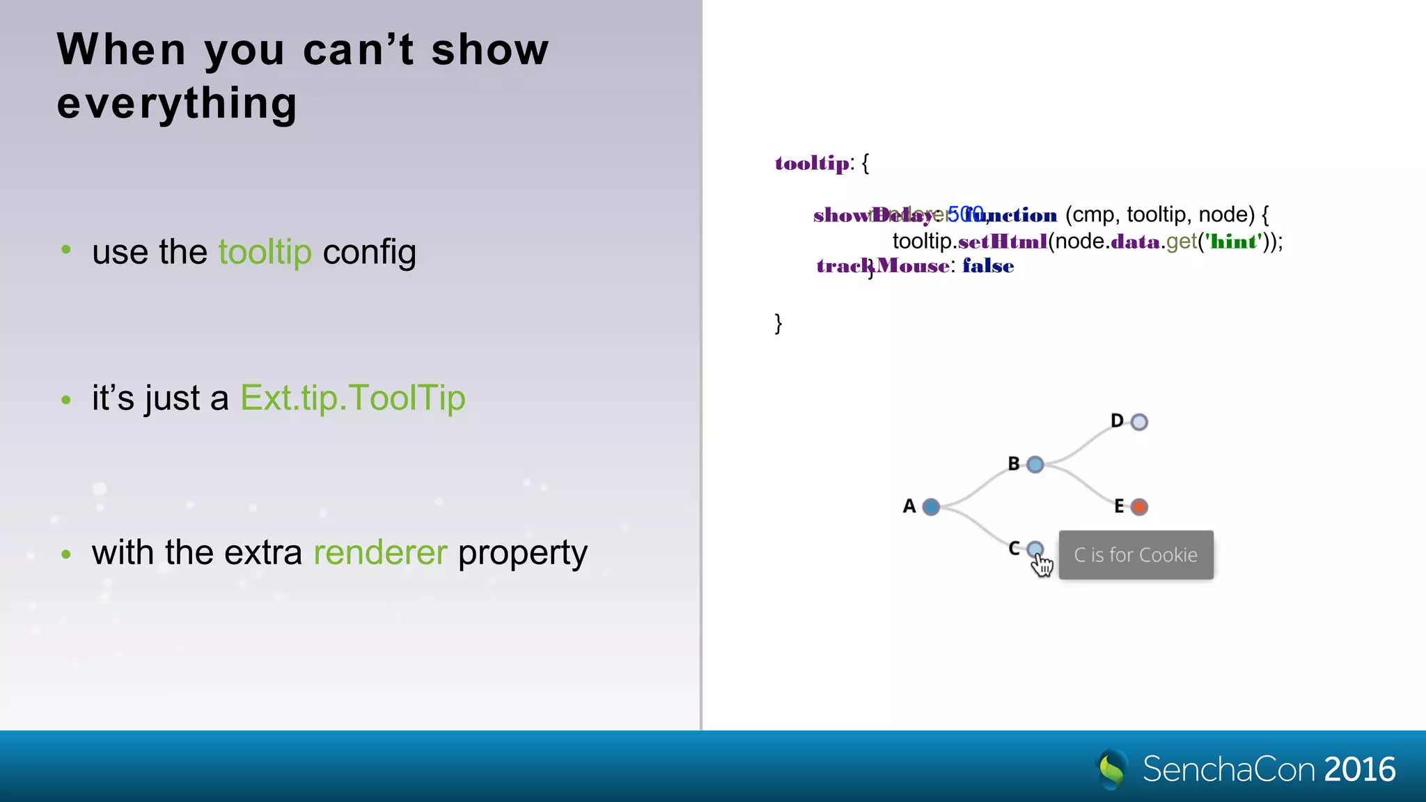 • use the tooltip config
tooltip: {
}
When you can’t show
everything
• it’s just a Ext.tip.ToolTip
• with the extra renderer property
renderer: function (cmp, tooltip, node) {
tooltip.setHtml(node.data.get('hint'));
}
showDelay: 500,
trackMouse: false
 