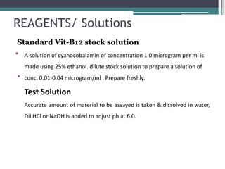 REAGENTS/ Solutions
•
Standard Vit-B12 stock solution
A solution of cyanocobalamin of concentration 1.0 microgram per ml is
made using 25% ethanol. dilute stock solution to prepare a solution of
conc. 0.01-0.04 microgram/ml . Prepare freshly.
Test Solution
Accurate amount of material to be assayed is taken & dissolved in water,
Dil HCl or NaOH is added to adjust ph at 6.0.
•
 