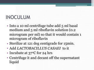 INOCULUM
• Into a 10 ml centrifuge tube add 5 ml basal
medium and 5 ml riboflavin solution (0.2
microgram per ml) so that it would
microgram of riboflavin
Sterilize at 121 deg centigrade for 15min.
contain 1
•
•
•
•
Add LACTOBACILLUS CASAEI
Incubate at 37oC for 24 hrs
to it
Centrifuge it and decant off the supernatant
liquid
 