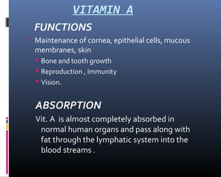 VITAMIN A
FUNCTIONS
 Maintenance of cornea, epithelial cells, mucous
membranes, skin
 Bone and tooth growth
 Reproduction , Immunity
 Vision.
ABSORPTION
Vit. A is almost completely absorbed in
normal human organs and pass along with
fat through the lymphatic system into the
blood streams .
 