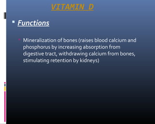 VITAMIN D
 Functions
 Mineralization of bones (raises blood calcium and
phosphorus by increasing absorption from
digestive tract, withdrawing calcium from bones,
stimulating retention by kidneys)
 