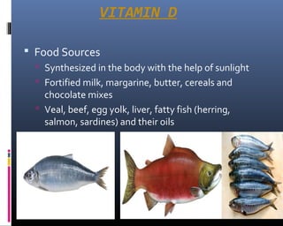 VITAMIN D
 Food Sources
 Synthesized in the body with the help of sunlight
 Fortified milk, margarine, butter, cereals and
chocolate mixes
 Veal, beef, egg yolk, liver, fatty fish (herring,
salmon, sardines) and their oils
 