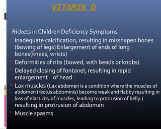 VITAMIN D
 Rickets in Children Deficiency Symptoms
 Inadequate calcification, resulting in misshapen bones
(bowing of legs) Enlargement of ends of long
bones(knees, wrists)
 Deformities of ribs (bowed, with beads or knobs)
 Delayed closing of fontanel, resulting in rapid
enlargement of head
 Lax muscles (Lax abdomen is a condition where the muscles of
abdomen (rectus abdominis) become weak and flabby resulting in
loss of elasticity of muscles, leading to protrusion of belly.)
resulting in protrusion of abdomen
 Muscle spasms
 
