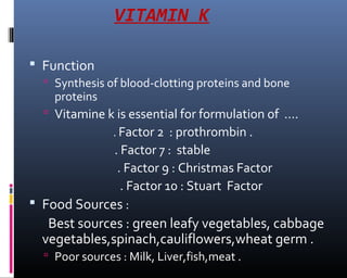 VITAMIN K
 Function
 Synthesis of blood-clotting proteins and bone
proteins
 Vitamine k is essential for formulation of ….
. Factor 2 : prothrombin .
. Factor 7 : stable
. Factor 9 : Christmas Factor
. Factor 10 : Stuart Factor
 Food Sources :
Best sources : green leafy vegetables, cabbage
vegetables,spinach,cauliflowers,wheat germ .
 Poor sources : Milk, Liver,fish,meat .
 