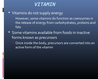 VITAMIN
 Vitamins do not supply energy
 However, some vitamins do function as coenzymes in
the release of energy from carbohydrates, proteins and
fats
 Some vitamins available from foods in inactive
forms known as precursors
 Once inside the body, precursors are converted into an
active form of the vitamin
 